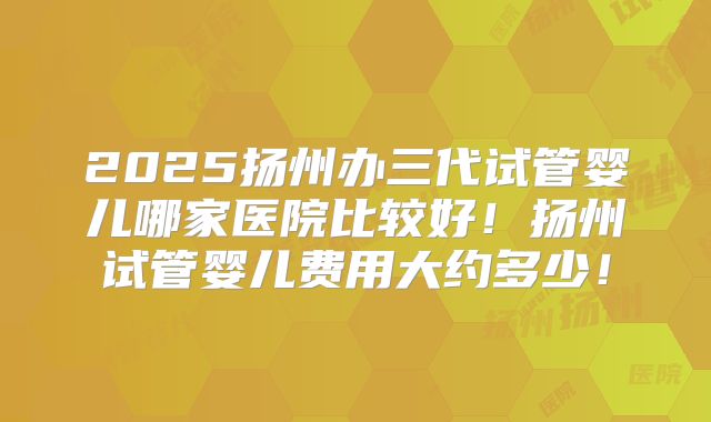 2025扬州办三代试管婴儿哪家医院比较好！扬州试管婴儿费用大约多少！