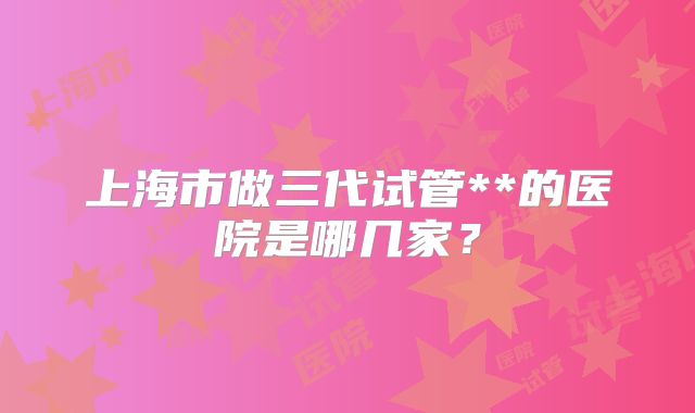 上海市做三代试管**的医院是哪几家？