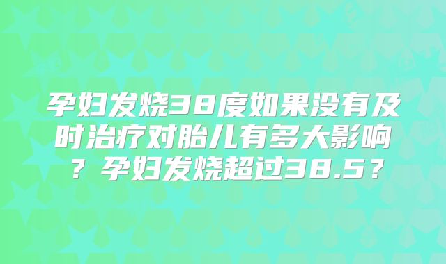 孕妇发烧38度如果没有及时治疗对胎儿有多大影响？孕妇发烧超过38.5？