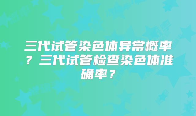 三代试管染色体异常概率？三代试管检查染色体准确率？