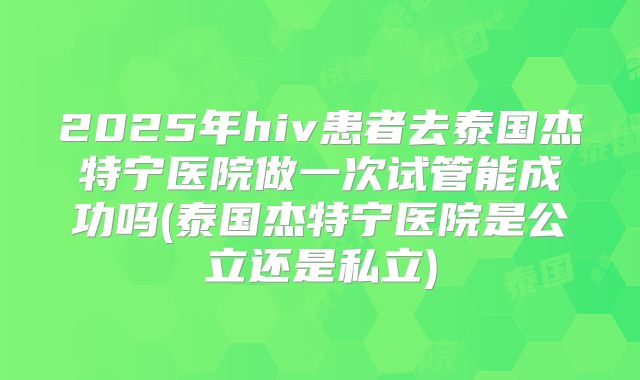 2025年hiv患者去泰国杰特宁医院做一次试管能成功吗(泰国杰特宁医院是公立还是私立)