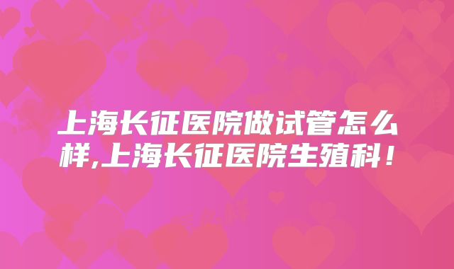 上海长征医院做试管怎么样,上海长征医院生殖科！