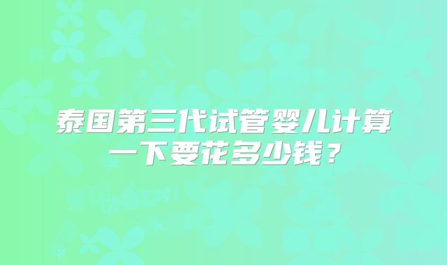 泰国第三代试管婴儿计算一下要花多少钱？