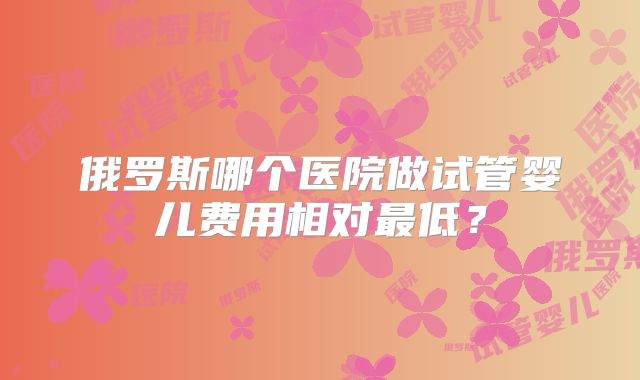俄罗斯哪个医院做试管婴儿费用相对最低？