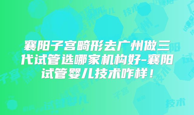 襄阳子宫畸形去广州做三代试管选哪家机构好-襄阳试管婴儿技术咋样！