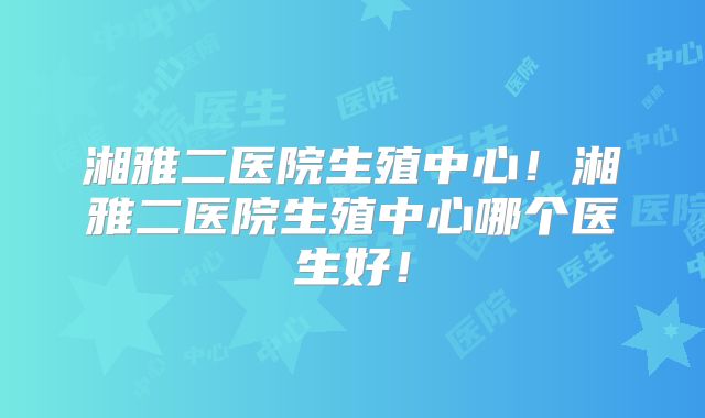 湘雅二医院生殖中心！湘雅二医院生殖中心哪个医生好！
