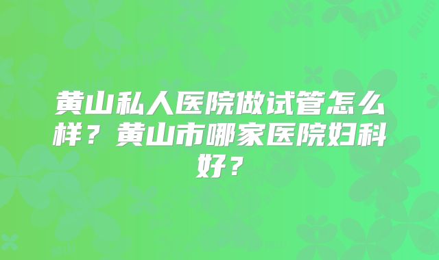 黄山私人医院做试管怎么样？黄山市哪家医院妇科好？