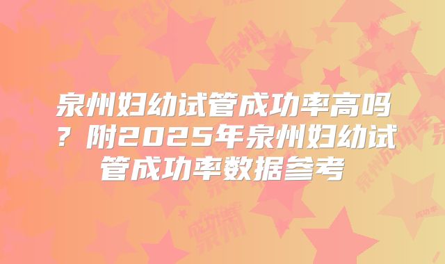泉州妇幼试管成功率高吗？附2025年泉州妇幼试管成功率数据参考