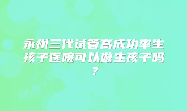 永州三代试管高成功率生孩子医院可以做生孩子吗？
