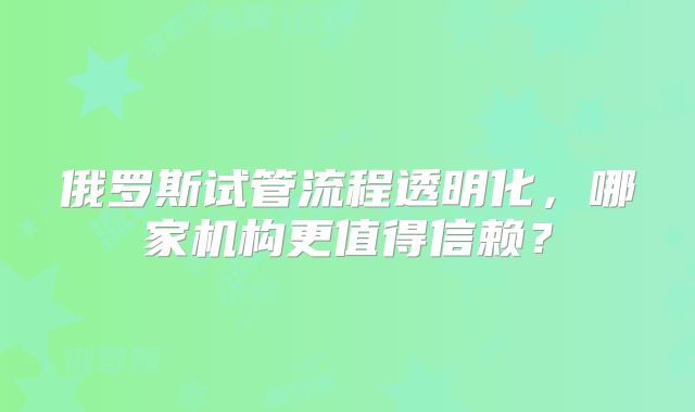 俄罗斯试管流程透明化，哪家机构更值得信赖？