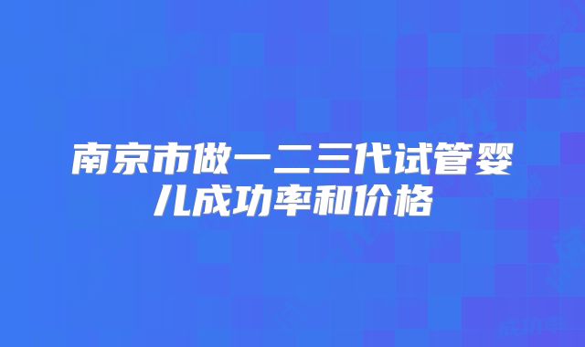 南京市做一二三代试管婴儿成功率和价格