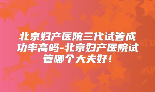 北京妇产医院三代试管成功率高吗-北京妇产医院试管哪个大夫好!