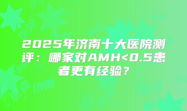 2025年济南十大医院测评：哪家对AMH<0.5患者更有经验？
