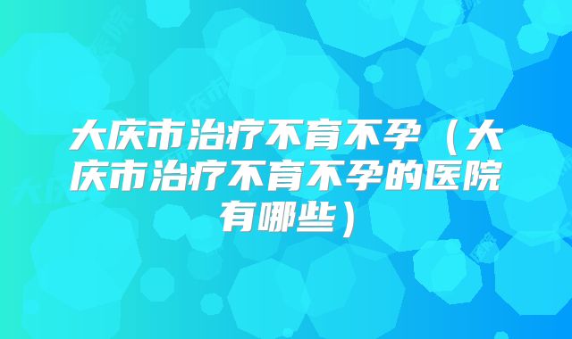 大庆市治疗不育不孕（大庆市治疗不育不孕的医院有哪些）