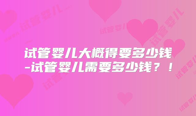 试管婴儿大概得要多少钱-试管婴儿需要多少钱？！