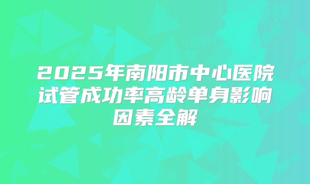 2025年南阳市中心医院试管成功率高龄单身影响因素全解