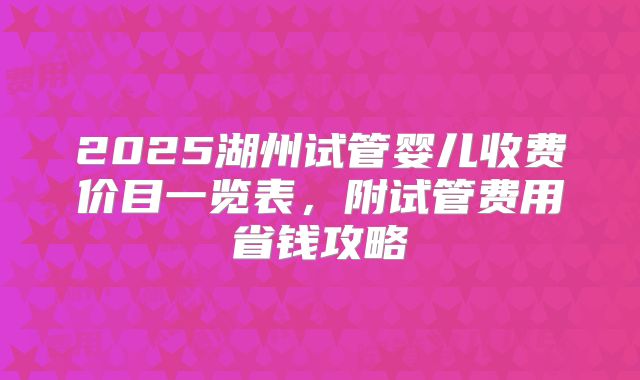 2025湖州试管婴儿收费价目一览表,附试管费用省钱攻略