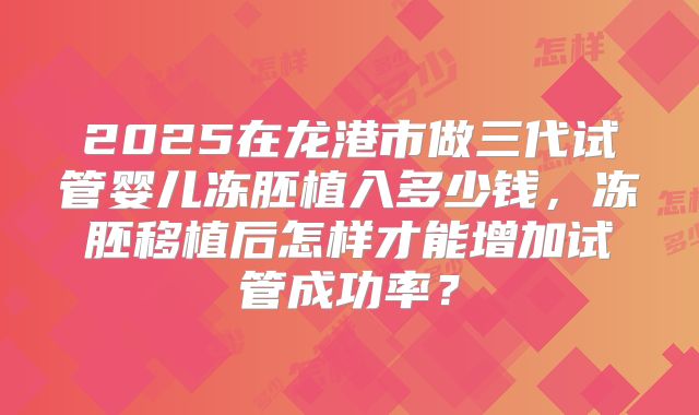 2025在龙港市做三代试管婴儿冻胚植入多少钱，冻胚移植后怎样才能增加试管成功率？