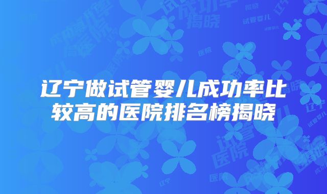 辽宁做试管婴儿成功率比较高的医院排名榜揭晓