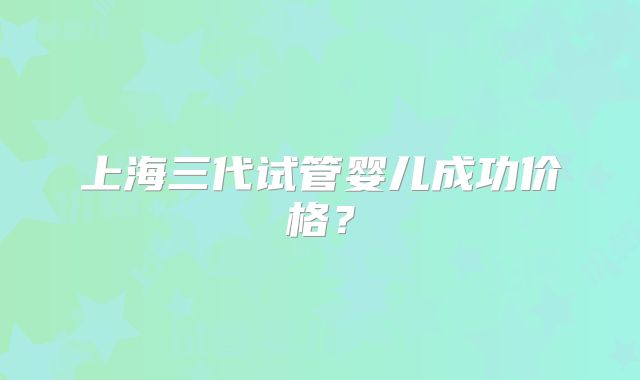上海三代试管婴儿成功价格？