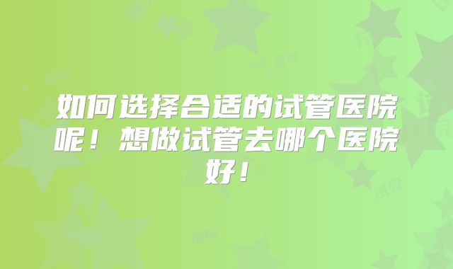 如何选择合适的试管医院呢！想做试管去哪个医院好！