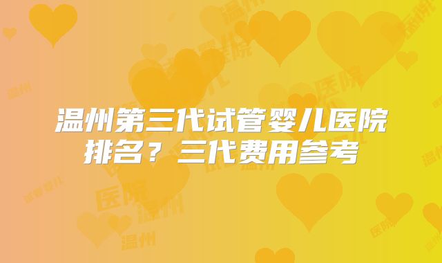 温州第三代试管婴儿医院排名？三代费用参考