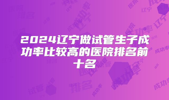 2024辽宁做试管生子成功率比较高的医院排名前十名