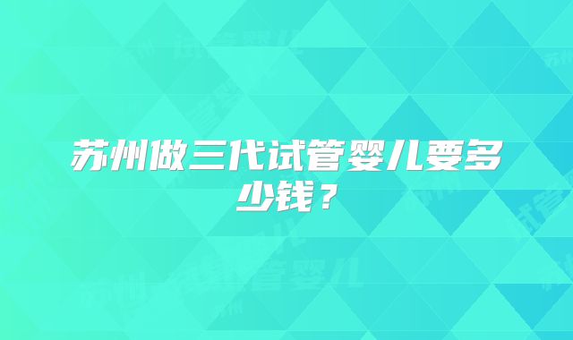 苏州做三代试管婴儿要多少钱?