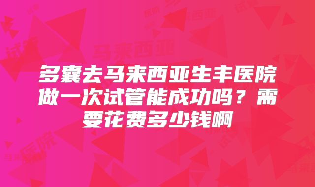 多囊去马来西亚生丰医院做一次试管能成功吗？需要花费多少钱啊