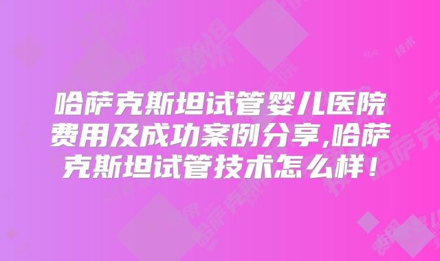 哈萨克斯坦试管婴儿医院费用及成功案例分享,哈萨克斯坦试管技术怎么样！