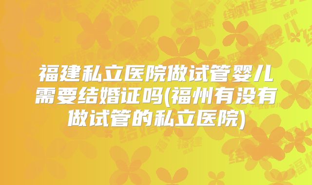 福建私立医院做试管婴儿需要结婚证吗(福州有没有做试管的私立医院)