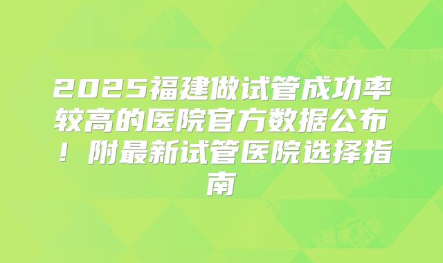 2025福建做试管成功率较高的医院官方数据公布!附最新试管医院选择指南