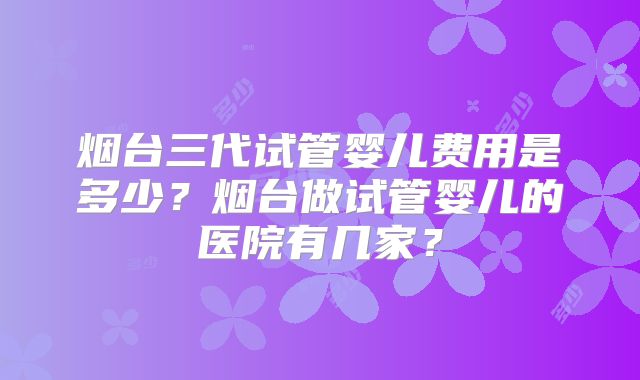 烟台三代试管婴儿费用是多少？烟台做试管婴儿的医院有几家？