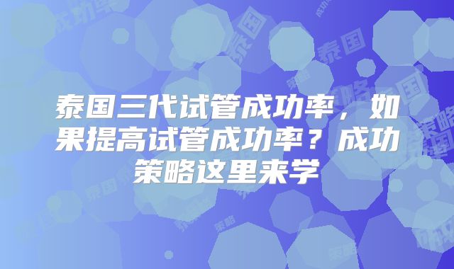 泰国三代试管成功率,如果提高试管成功率?成功策略这里来学