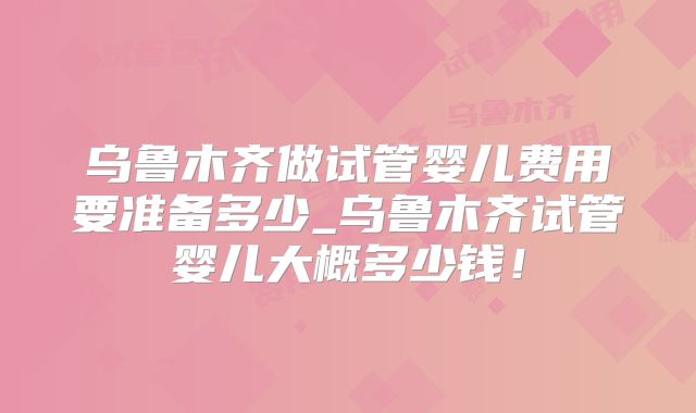 乌鲁木齐做试管婴儿费用要准备多少_乌鲁木齐试管婴儿大概多少钱!
