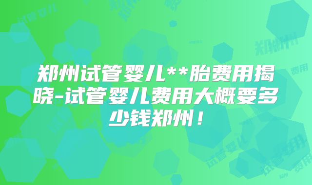 郑州试管婴儿**胎费用揭晓-试管婴儿费用大概要多少钱郑州！