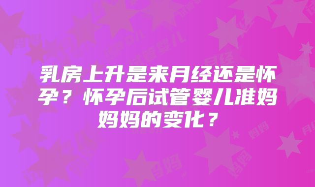 乳房上升是来月经还是怀孕？怀孕后试管婴儿准妈妈妈的变化？
