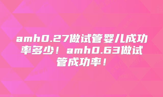 amh0.27做试管婴儿成功率多少！amh0.63做试管成功率！