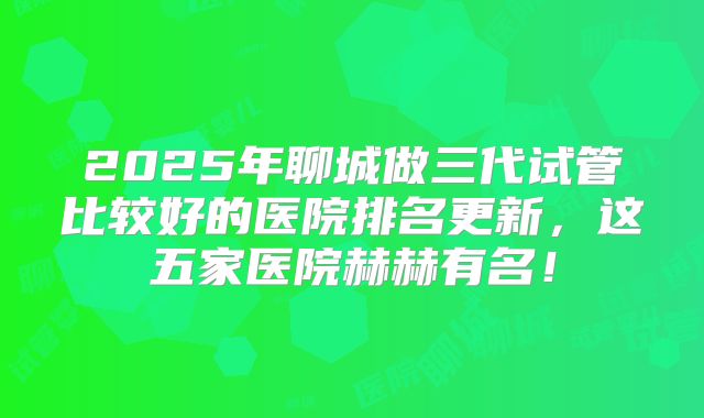 2025年聊城做三代试管比较好的医院排名更新，这五家医院赫赫有名！