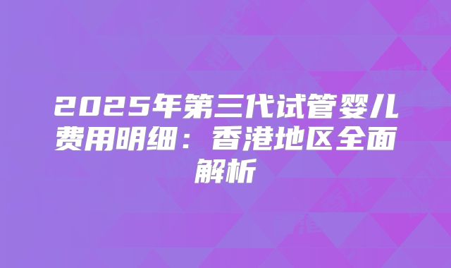 2025年第三代试管婴儿费用明细：香港地区全面解析