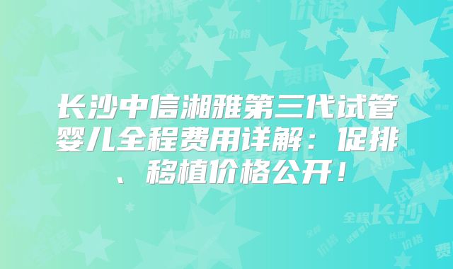 长沙中信湘雅第三代试管婴儿全程费用详解:促排、移植价格公开!
