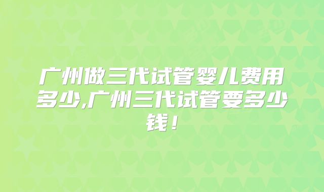 广州做三代试管婴儿费用多少,广州三代试管要多少钱!