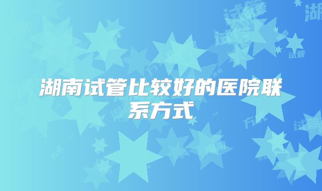 湖南试管比较好的医院联系方式