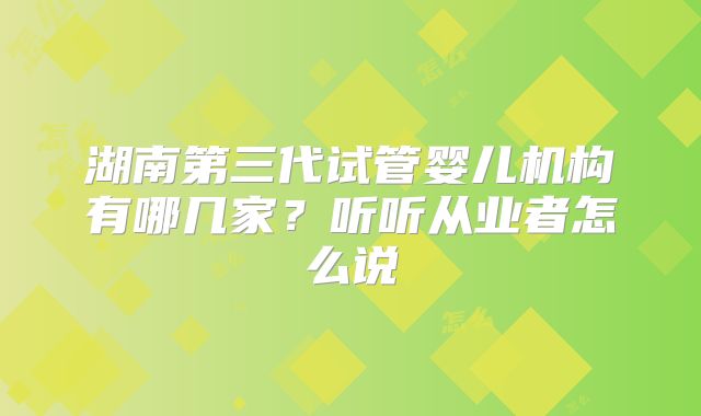 湖南第三代试管婴儿机构有哪几家?听听从业者怎么说