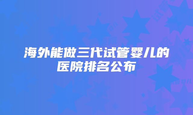 海外能做三代试管婴儿的医院排名公布