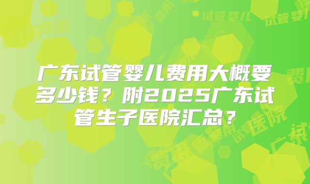 广东试管婴儿费用大概要多少钱?附2025广东试管生子医院汇总?