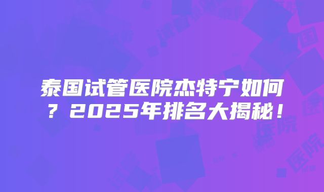 泰国试管医院杰特宁如何？2025年排名大揭秘！