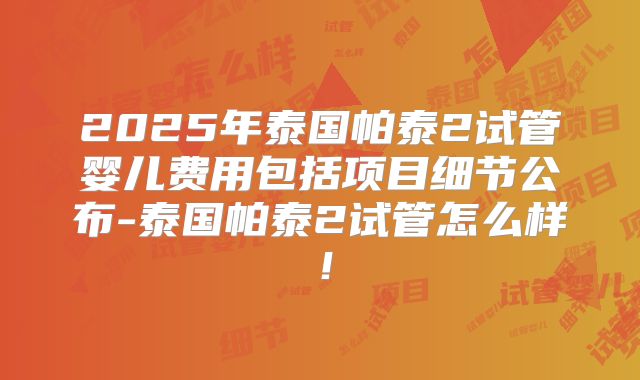 2025年泰国帕泰2试管婴儿费用包括项目细节公布-泰国帕泰2试管怎么样！
