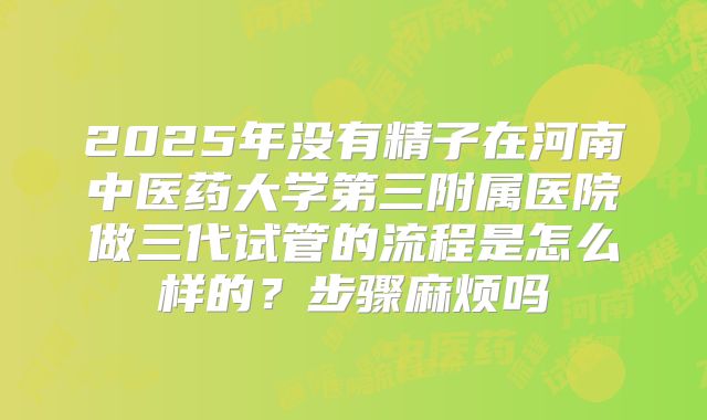 2025年没有精子在河南中医药大学第三附属医院做三代试管的流程是怎么样的?步骤麻烦吗