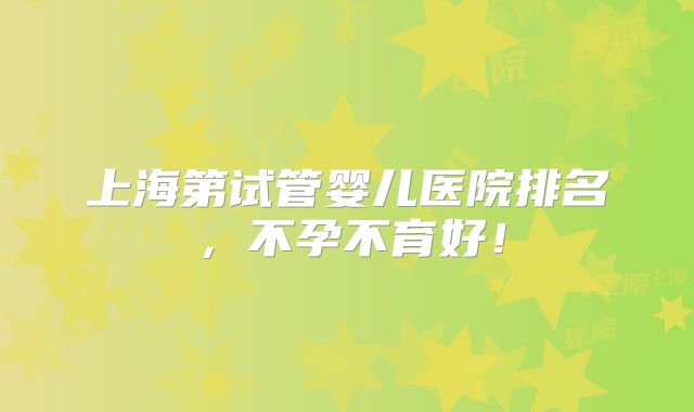 上海第试管婴儿医院排名,不孕不育好!